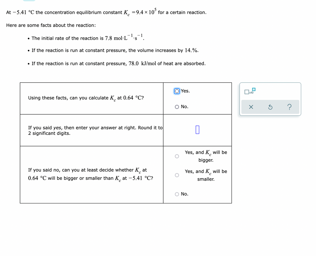 At -5.41 °C the concentration equilibrium constant K. =9.4 × 10° for a certain reaction.
Here are some facts about the reaction:
- 1
• The initial rate of the reaction is 7.8 mol·L
• If the reaction is run at constant pressure, the volume increases by 14.%.
• If the reaction is run at constant pressure, 78.0 kJ/mol of heat are absorbed.
Yes.
x10
Using these facts, can you calculate K, at 0.64 °C?
O No.
If you said yes, then enter your answer at right. Round it to
2 significant digits.
Yes, and K, will be
bigger.
If you said no, can you at least decide whether K at
Yes, and K. will be
0.64 °C will be bigger or smaller than K, at -5.41 °C?
smaller.
No.
