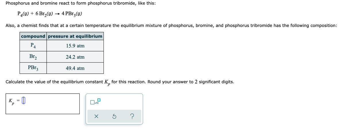 Phosphorus and bromine react to form phosphorus tribromide, like this:
PĄ(9) + 6 Br,(g) → 4 PBr,(9)
Also, a chemist finds that at a certain temperature the equilibrium mixture of phosphorus, bromine, and phosphorus tribromide has the following composition:
compound pressure at equilibrium
P4
15.9 atm
Br2
24.2 atm
PB13
49.4 atm
Calculate the value of the equilibrium constant K, for this reaction. Round your answer to 2 significant digits.
K
x10
