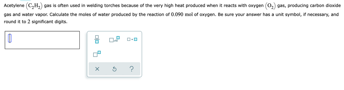 Acetylene (C,H,) gas is often used in welding torches because of the very high heat produced when it reacts with oxygen (02) gas, producing carbon dioxide
gas and water vapor. Calculate the moles of water produced by the reaction of 0.090 mol of oxygen. Be sure your answer has a unit symbol, if necessary, and
round it to 2 significant digits.
x10
