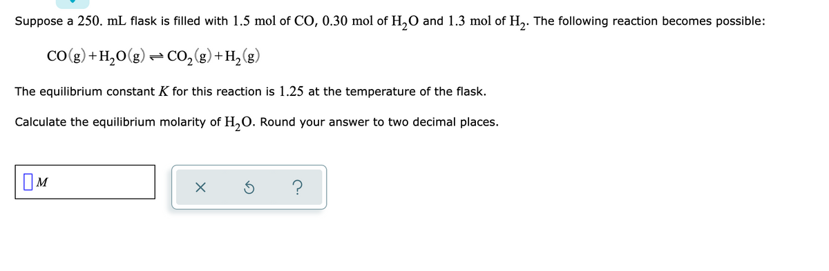 Suppose a 250. mL flask is filled with 1.5 mol of CO, 0.30 mol of H,O and 1.3 mol of H,. The following reaction becomes possible:
CO(g) +H,0(g)– CO2(g)+H,(g)
The equilibrium constant K for this reaction is 1.25 at the temperature of the flask.
Calculate the equilibrium molarity of H,O. Round your answer to two decimal places.
OM
