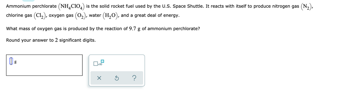 Ammonium perchlorate (NH,CIO4) is the solid rocket fuel used by the U.S. Space Shuttle. It reacts with itself to produce nitrogen gas (N,),
chlorine gas (Cl, ), oxygen gas (02
water (H,0), and a great deal of energy.
What mass of oxygen gas is produced by the reaction of 9.7 g of ammonium perchlorate?
Round your answer to 2 significant digits.
g
x10
