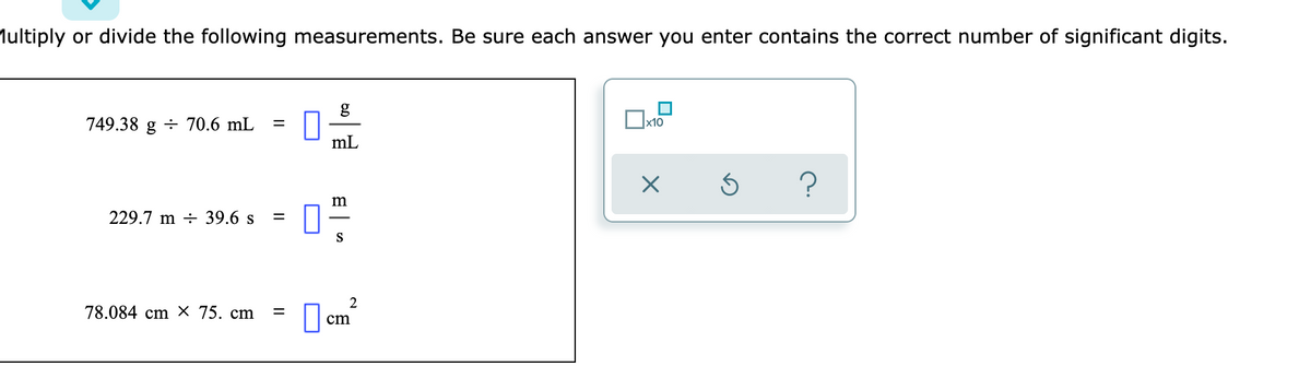 Multiply or divide the following measurements. Be sure each answer you enter contains the correct number of significant digits.
749.38 g ÷ 70.6 mL
x10
%3D
mL
m
229.7 m ÷ 39.6 s
%3D
S
78.084 cm × 75. cm
cm
II
