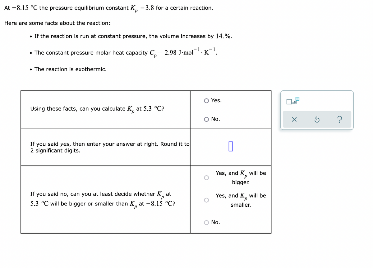 At -8.15 °C the pressure equilibrium constant K, =3.8 for a certain reaction.
d.
Here are some facts about the reaction:
• If the reaction is run at constant pressure, the volume increases by 14.%.
-1.
- 1
• The constant pressure molar heat capacity C = 2.98 J•mol 'K '.
d.
• The reaction is exothermic.
O Yes.
x10
Using these facts, can you calculate K, at 5.3 °C?
O No.
If you said yes, then enter your answer at right. Round it to
2 significant digits.
Yes, and K,
will be
bigger.
If you said no, can you at least decide whether K,
at
Yes, and K,
will be
5.3 °C will be bigger or smaller than K, at -8.15 °C?
smaller.
р
No.
