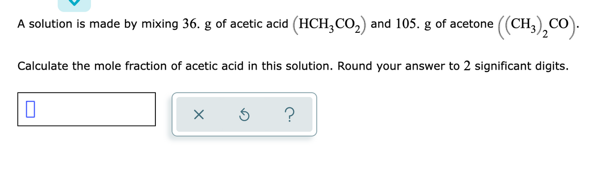 A solution is made by mixing 36. g of acetic acid (HCH,CO,) and 105. g of acetone ((CH3),CO).
Calculate the mole fraction of acetic acid in this solution. Round your answer to 2 significant digits.
?
