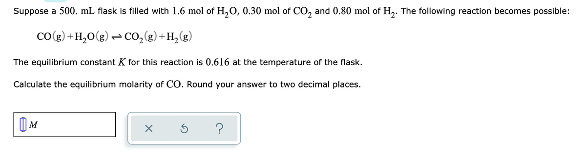 Suppose a 500. mL flask is filled with 1.6 mol of H,O, 0.30 mol of CO, and 0.80 mol of H,. The following reaction becomes possible:
(3)7
CO( ) + H,O(g) = CO,() + H, (g)
The equilibrium constant K for this reaction is 0.616 at the temperature of the flask.
Calculate the equilibrium molarity of CO. Round your answer to two decimal places.
) M
