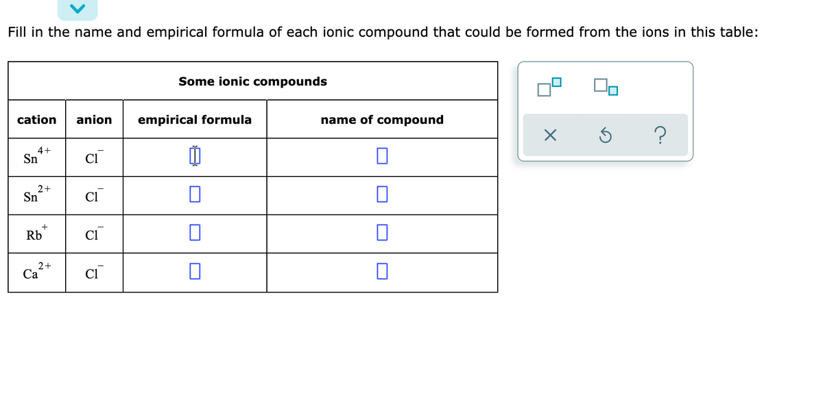 Fill in the name and empirical formula of each ionic compound that could be formed from the ions in this table:
Some ionic compounds
cation
anion
empirical formula
name of compound
4+
Sn
Cl
2+
Sn
Cl
+
Rb
CI
2+
Са
CI
