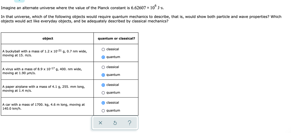 Imagine an alternate universe where the value of the Planck constant is 6.62607 × 10° J·s.
In that universe, which of the following objects would require quantum mechanics to describe, that is, would show both particle and wave properties? Which
objects would act like everyday objects, and be adequately described by classical mechanics?
object
quantum or classical?
classical
A buckyball with a mass of 1.2 x 10-21 g, 0.7 nm wide,
moving at 15. m/s.
quantum
classical
A virus with a mass of 8.9 x 10-17
moving at 1.90 µm/s.
g, 400. nm wide,
quantum
classical
A paper airplane with a mass of 4.1 g, 255. mm long,
moving at 1.4 m/s.
quantum
classical
A car with a mass of 1700. kg, 4.6 m long, moving at
140.0 km/h.
quantum
