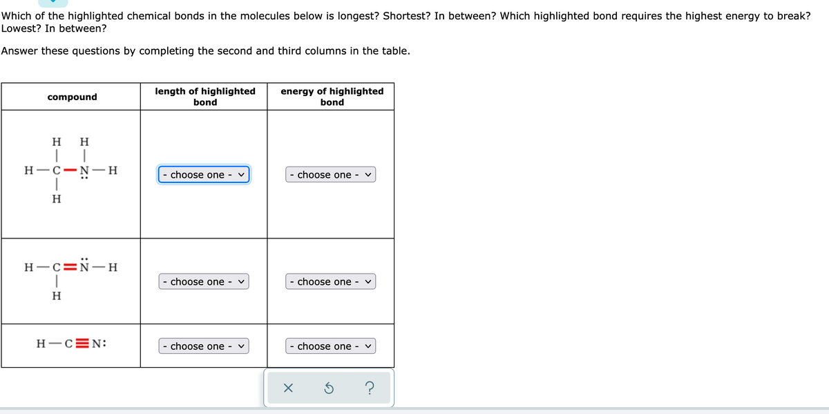 Which of the highlighted chemical bonds in the molecules below is longest? Shortest? In between? Which highlighted bond requires the highest energy to break?
Lowest? In between?
Answer these questions by completing the second and third columns in the table.
length of highlighted
bond
energy of highlighted
bond
compound
H
H
H-C-N- H
|
choose one
·choose one -
H
H-c=N-H
|
choose one -
- choose one
H
H-CEN:
choose one -
·choose one -
-
?
