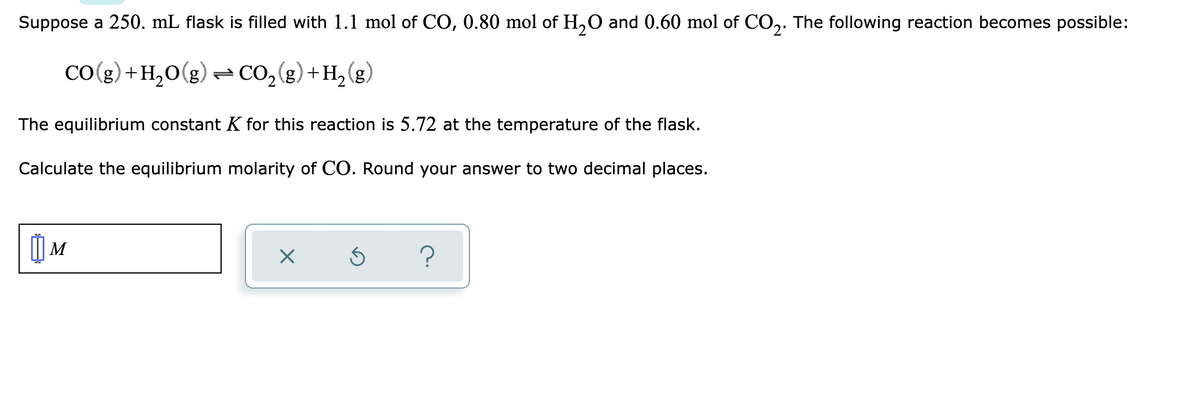 Suppose a 250. mL flask is filled with 1.1 mol of CO, 0.80 mol of H,O and 0.60 mol of CO,. The following reaction becomes possible:
CO(g) +H,0(g) - CO,(g)+H2(g)
The equilibrium constant K for this reaction is 5.72 at the temperature of the flask.
Calculate the equilibrium molarity of CO. Round your answer to two decimal places.
| M
