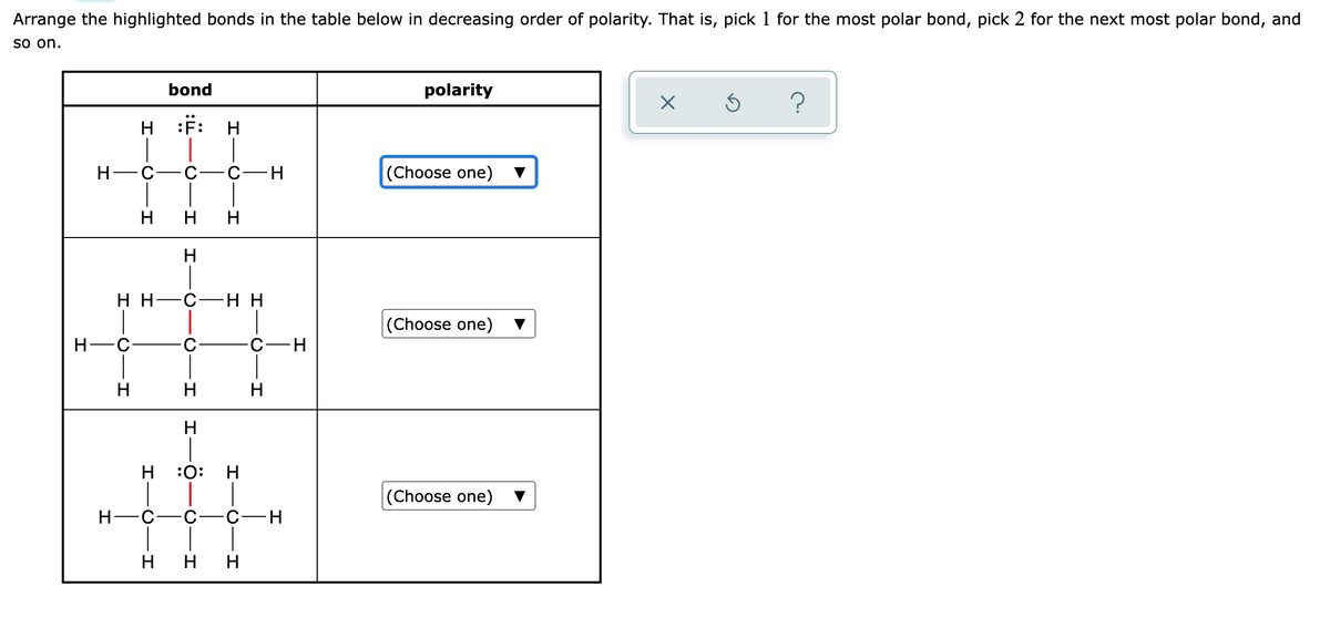 Arrange the highlighted bonds in the table below in decreasing order of polarity. That is, pick 1 for the most polar bond, pick 2 for the next most polar bond, and
so on.
bond
polarity
H :#:
H
C
C-H
(Choose one)
H
H H
H
нн—с—нн
|(Choose one)
Н—с
H
H
H
H
:0:
(Choose one)
H-C
-C-
C-H
H
H
CIH
