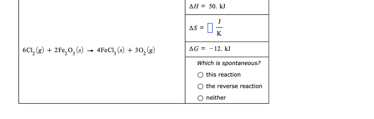 AH = 50. kJ
J
AS =
K
6Cl, (g) + 2Fe, 0, (s)
4FECI, (s) + 30, (g)
AG = – 12. kJ
-
→
Which is spontaneous?
this reaction
the reverse reaction
neither
