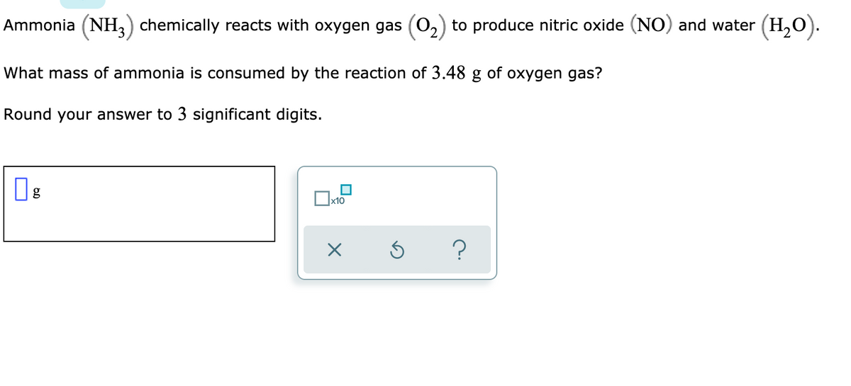 Ammonia (NH) chemically reacts with oxygen gas (0,) to produce nitric oxide (NO) and water (H,0).
What mass of ammonia is consumed by the reaction of 3.48 g of oxygen gas?
Round your answer to 3 significant digits.
g
x10
