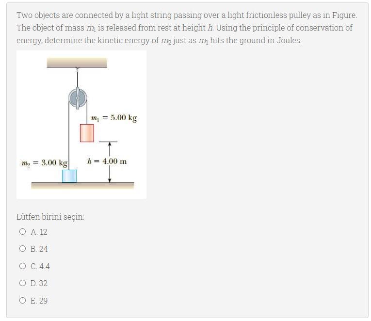 Two objects are connected by a light string passing over a light frictionless pulley as in Figure.
The object of mass m is released from rest at height h. Using the principle of conservation of
energy, determine the kinetic energy of m, just as m hits the ground in Joules.
m, = 5.00 kg
m2 = 3.00 kg
h = 4.00 m
Lütfen birini seçin:
O A. 12
ОВ 24
ОС. 44
O D. 32
O E. 29
