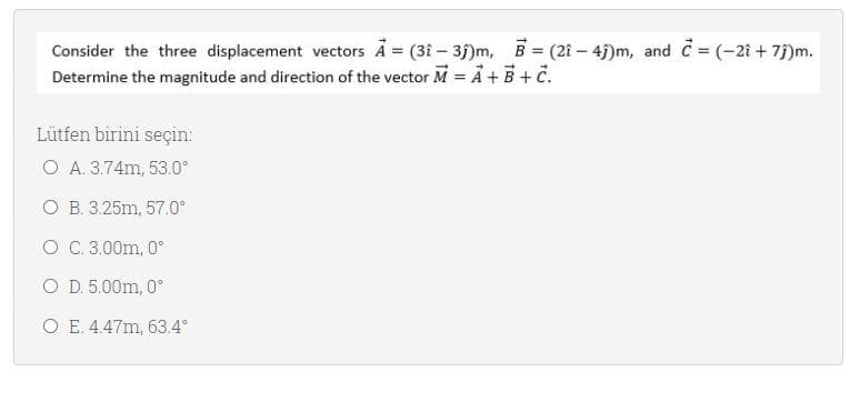 Consider the three displacement vectors A = (3i - 35)m, B (21- 4)m, and C = (-21 + 75)m.
Determine the magnitude and direction of the vector M = Ả +B + č.
Lütfen birini seçin:
O A. 3.74m, 53.0°
O B. 3.25m, 57.0°
O C.3.00m, 0°
O D. 5.00m, 0°
O E. 4.47m, 63.4°
