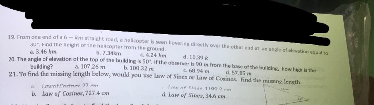 19. From one end of a 6- km straight road, a helicopter is seen hovering directly over the other end at an angle of elevation equal to
30. Find the height of the helicopter from the ground.
a. 3.46 km
b. 7.34km
c. 4.24 km
d. 10.39 k
20. The angle of elevation of the top of the building is 50°. If the observer is 90 m from the base of the building, how high is the
building?
a. 107.26 m
b. 100.32 m
c. 68.94 m
d. 57.85 m
21. To find the missing length below, would you use Law of Sines or Law of Cosines. Find the missing length.
12. Lowof Cosines 27 cm
Imo of Sitat 1199 2 cm
d. Law of Sines, 34.6 cm
b. Law of Cosines, 727.4 cm