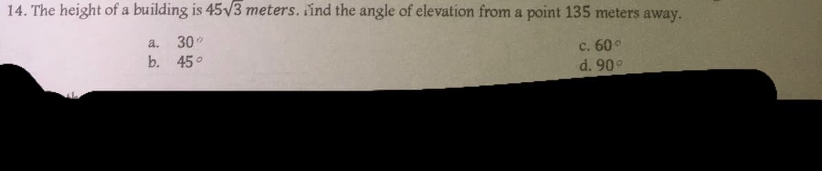 14. The height of a building is 45√3 meters. Find the angle of elevation from a point 135 meters away.
a.
30°
b.
45°
c. 60 °
d. 90°