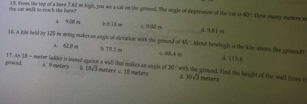 15. From the top of a barn 7.62 m high, you see a cat on the ground. The angle of depression of the cat is 40°. How many meters m
the cat walk to reach the barn?
9.08 m
b.9.18 m
c. 9.80 m
a.
d. 9.81 m
16. A kite held by 125 m string makes an angle of elevation with the ground of 45°. About howhigh is the kite above the ground?
a. 62.8 m
b. 75.1 m
c. 88.4 m
d. 113.6
17. An 18-meter ladder is leaned against a wall that makes an angle of 30 with the ground. Find the height of the wall from th
ground.
a. 9 meters b. 18√3 meters c. 18 meters
d. 30√3 meters