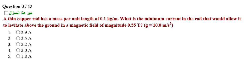 Question 3 / 13
ميز هذا السؤال
A thin copper rod has a mass per unit length of 0.1 kg/m. What is the minimum current in the rod that would allow it
to levitate above the ground in a magnetic field of magnitude 0.55 T? (g = 10.0 m/s?)
1. O2.9 A
2. O2.5 A
3. 02.2 А
4. O2.0 A
5. O1.8 A
