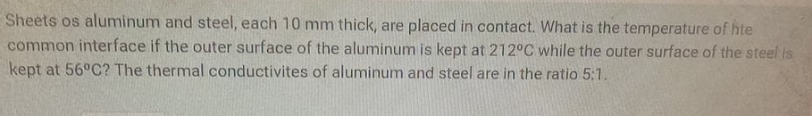 Sheets os aluminum and steel, each 10 mm thick, are placed in contact. What is the temperature of hte
common interface if the outer surface of the aluminum is kept at 212°C while the outer surface of the steel is
kept at 56°C? The thermal conductivites of aluminum and steel are in the ratio 5:1.
