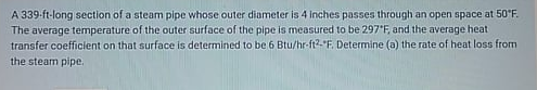 A 339-ft-long section of a steam pipe whose outer diameter is 4 inches passes through an open space at 50*F.
The average temperature of the outer surface of the pipe is measured to be 297'F, and the average heat
transfer coefficient on that surface is determined to be 6 Btu/hr-ft2-"F. Determine (a) the rate of heat loss from
the steam pipe.
