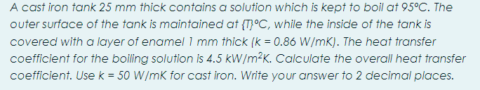 A cast iron tank 25 mm thick contains a solution which is kept to boil at 95°C. The
outer surface of the tank is maintained at {T}°C, while the inside of the tank is
covered with a layer of enamel 1 mm thick (k = 0.86 W/mK). The heat transfer
coefficient for the boiling solution is 4.5 kW/m²K. Calculate the overall heat transfer
coefficient. Usek = 50 W/mk for cast iron. Write your answer to 2 decimal places.
