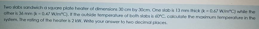Two slabs sandwich a square plate heater of dimensions 30 cm by 30cm. One slab is 13 mm thick (k =0.67 W/m°C) while the
other is 36 mm (k = 0.47 W/m°C). If the outside temperature of both slabs is 60°C, calculate the maximum temperature in the
system. The rating of the heater is 2 kW. Write your answer to two decimal places.
!!
!3!

