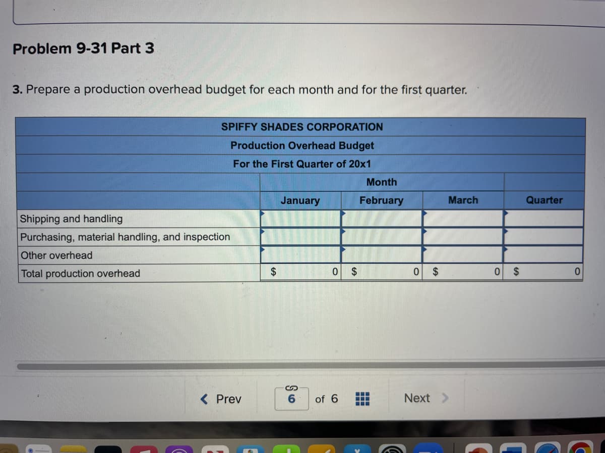 Problem 9-31 Part 3
3. Prepare a production overhead budget for each month and for the first quarter.
SPIFFY SHADES CORPORATION
Production Overhead Budget
For the First Quarter of 20x1
Shipping and handling
Purchasing, material handling, and inspection
Other overhead
Total production overhead
< Prev
$
January
0 $
S
6 of 6
Month
February
‒‒‒
▬▬▬
0 $
March
Next >
0 $
Quarter
C
C