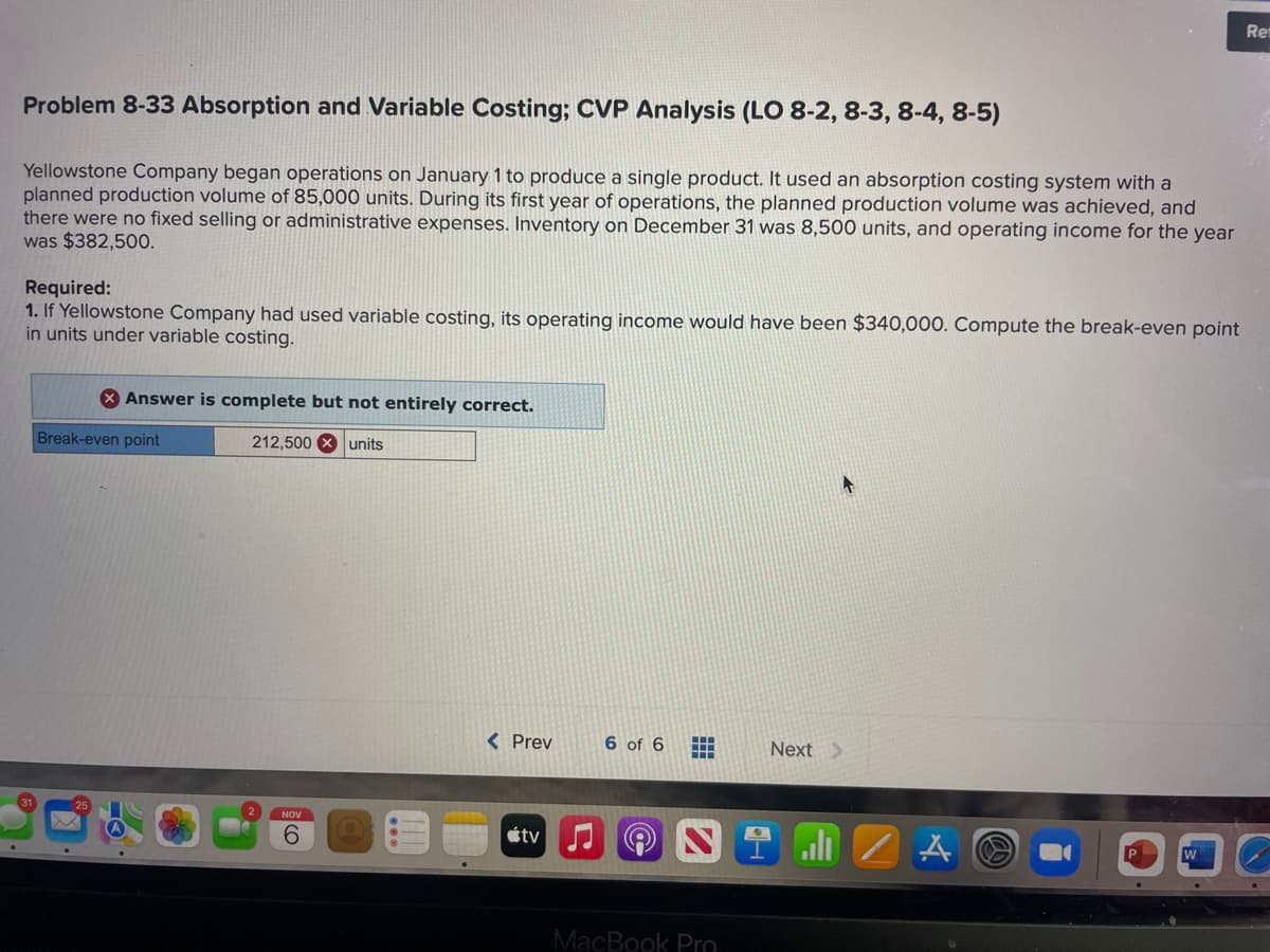 Problem 8-33 Absorption and Variable Costing; CVP Analysis (LO 8-2, 8-3, 8-4, 8-5)
Yellowstone Company began operations on January 1 to produce a single product. It used an absorption costing system with a
planned production volume of 85,000 units. During its first year of operations, the planned production volume was achieved, and
there were no fixed selling or administrative expenses. Inventory on December 31 was 8,500 units, and operating income for the year
was $382,500.
Required:
1. If Yellowstone Company had used variable costing, its operating income would have been $340,000. Compute the break-even point
in units under variable costing.
Answer is complete but not entirely correct.
Break-even point
212,500 units
NOV
6
< Prev
tv ♫
6 of 6 #
MacBook Pro
Next >
alı
Å
Ret