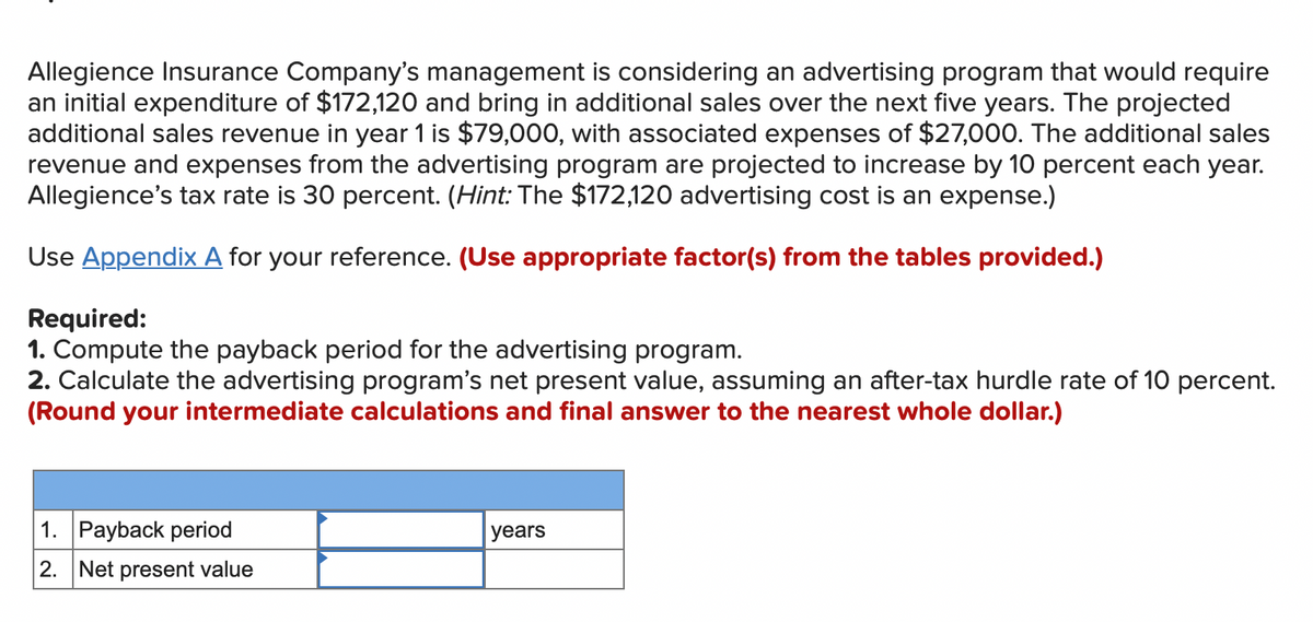 Allegience Insurance Company's management is considering an advertising program that would require
an initial expenditure of $172,120 and bring in additional sales over the next five years. The projected
additional sales revenue in year 1 is $79,000, with associated expenses of $27,000. The additional sales
revenue and expenses from the advertising program are projected to increase by 10 percent each year.
Allegience's tax rate is 30 percent. (Hint: The $172,120 advertising cost is an expense.)
Use Appendix A for your reference. (Use appropriate factor(s) from the tables provided.)
Required:
1. Compute the payback period for the advertising program.
2. Calculate the advertising program's net present value, assuming an after-tax hurdle rate of 10 percent.
(Round your intermediate calculations and final answer to the nearest whole dollar.)
1. Payback period
2. Net present value
years