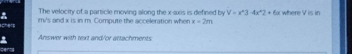 The velocity of a particle moving along the x-axis is defined by V = x*3-4x*2+6x where V is in
m/s and x is in m. Compune the acceleration when x = 2m.
echers
Answer with text and/or attachments
pents
