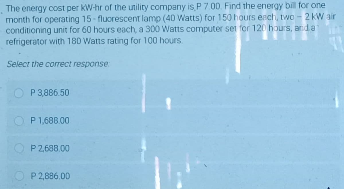 The energy cost per kW-hr of the utility company is P 7.00. Find the energy bill for one
month for operating 15- fluorescent lamp (40 Watts) for 150 hours each, two – 2 kW air
conditioning unit for 60 hours each, a 300 Watts computer set for 120 hours, and a
refrigerator with 180 Watts rating for 100 hours.
Select the correct response
P 3,886.50
O P 1,688.00
O P 2,688.00
O P 2,886.00
