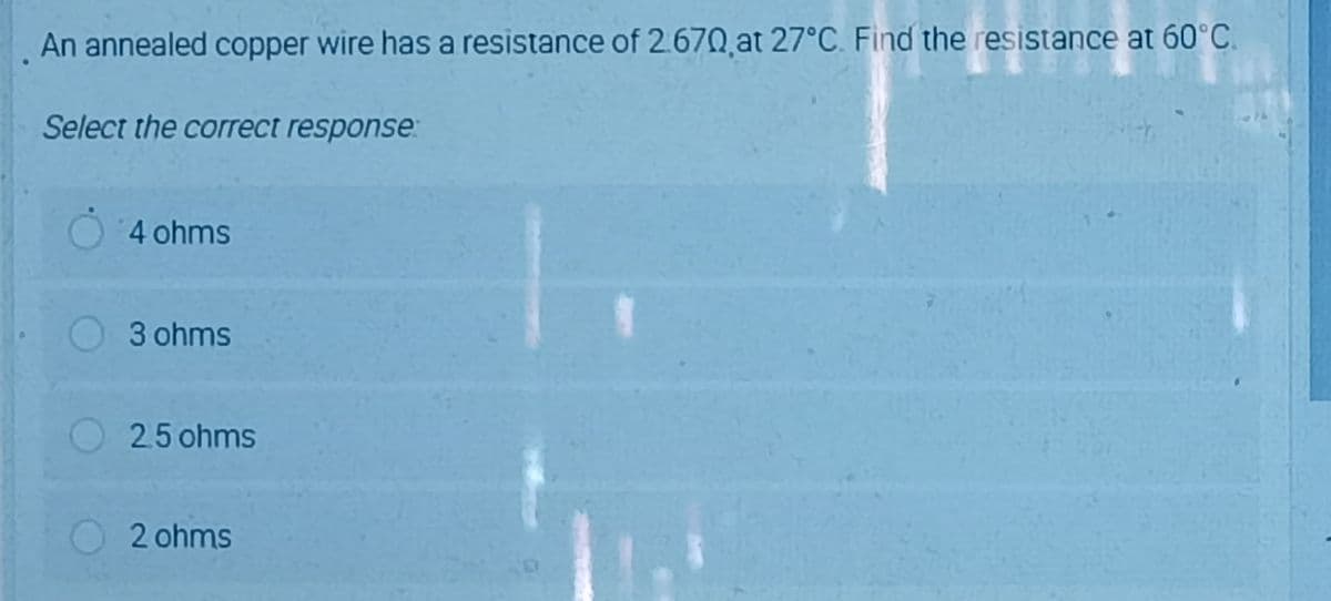 An annealed copper wire has a resistance of 2.670 at 27°C. Find the resistance at 60°C.
Select the correct response:
4 ohms
3 ohms
2.5 ohms
O2 ohms
