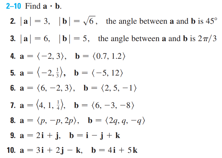 2-10 Find a · b.
2. |a| = 3, |b|= /6, the angle between a and b is 45°
3. |a| = 6, |b| = 5, the angle between a and b is 27/3
(-2, 3), b = (0.7, 1.2)
=
5. a = (-2, ), b = (-5, 12)
6. а
(6, –2, 3), b = (2, 5, – 1)
-
(4, 1, ), b= (6, – 3, –8)
(р, —р, 2р), Ь
(2q, q, –q)
8. а —
9. a = 2i + j, b =i -j+k
|
10. а
3і + 2j — k, b%3D 4i + 5k
