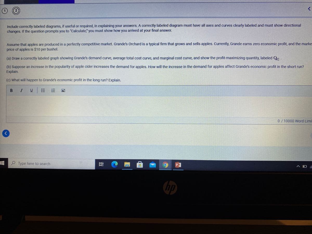 2
Include correctly labeled diagrams, if useful or required, in explaining your answers. A correctly labeled diagram must have all axes and curves clearly labeled and must show directional
changes. If the question prompts you to "Calculate," you must show how you arrived at your final answer.
Assume that apples are produced in a perfectly competitive market. Grande's Orchard is a typical firm that grows and sells apples. Currently, Grande earns zero economic profit, and the marke
price of apples is $10
per
bushel.
(a) Draw a correctly labeled graph showing Grande's demand curve, average total cost curve, and marginal cost curve, and show the profit-maximizing quantity, labeled Qc
(b) Suppose an increase in the popularity of apple cider increases the demand for apples. How will the increase in the demand for apples affect Grande's economic profit in the short run?
Explain.
(c) What will happen to Grande's economic profit in the long run? Explain.
B I
0/10000 Word Limi
P Type here to search
近
