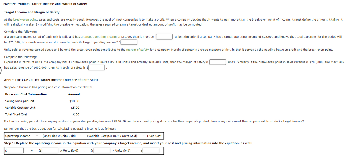 Mastery Problem: Target Income and Margin of Safety
Target Income and Margin of Safety
At the break-even point, sales and costs are exactly equal. However, the goal of most companies is to make a profit. When a company decides that it wants to earn more than the break-even point of income, it must define the amount it thinks it
will realistically make. By modifying the break-even equation, the sales required to earn a target or desired amount of profit may be computed.
Complete the following:
If a company makes $5 off of each unit it sells and has a target operating income of $5,000, then it must sell
units. Similarly, if a company has a target operating income of $75,000 and knows that total expenses for the period will
be $75,000, how much revenue must it earn to reach its target operating income?
Units sold or revenue earned above and bevond the break-even point contributes to the margin of safety for a company, Margin of safety is a crude measure of risk, in that it serves as the padding between profit and the break-even point.
Complete the following:
Expressed in terms of units, if a company hits its break-even point in units (say, 100 units) and actually sells 400 units, then the margin of safety is
units. Similarly, if the break-even point in sales revenue is $200,000, and it actually
has sales revenue of $400,000, then its margin of safety is $
APPLY THE CONCEPTS: Target income (number of units sold)
Suppose a business has pricing and cost information as follows::
Price and Cost Information
Amount
Selling Price per Unit
$10.00
Variable Cost per Unit
$5.00
Total Fixed Cost
$100
For the upcoming period, the company wishes to generate operating income of $400. Given the cost and pricing structure for the company's product, how many units must the company sell to attain its target income?
Remember that the basic equation for calculating operating income is as follows:
Operating Income
(Unit Price x Units Sold)
(Variable Cost per Unit x Units Sold)
- Fixed Cost
Step 1: Replace the operating income in the equation with your company's target income, and insert your cost and pricing information into the equation, as well:
x Units Sold)
(s
x Units Sold)

