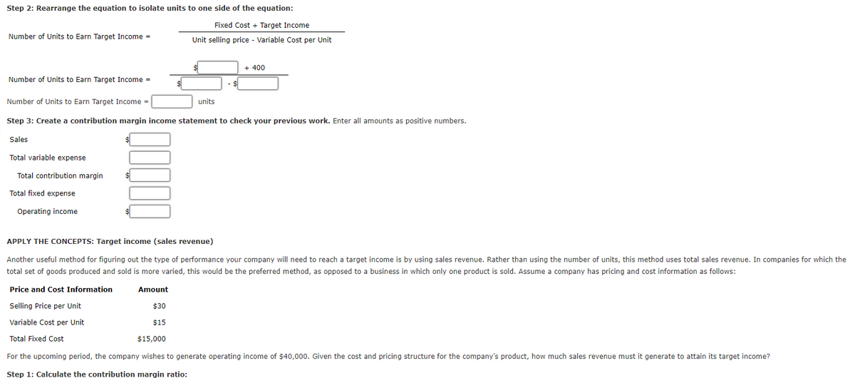 Step 2: Rearrange the equation to isolate units to one side of the equation:
Fixed Cost + Target Income
Number of Units to Earn Target Income =
Unit selling price - Variable Cost per Unit
+ 400
Number of Units to Earn Target Income =
Number of Units to Earn Target Income =
units
Step 3: Create a contribution margin income statement to check your previous work. Enter all amounts as positive numbers.
Sales
Total variable expense
Total contribution margin
$4
Total fixed expense
Operating income
APPLY THE CONCEPTS: Target income (sales revenue)
Another useful method for figuring out the type of performance your company will need to reach a target income is by using sales revenue. Rather than using the number of units, this method uses total sales revenue. In companies for which the
total set of goods produced and sold is more varied, this would be the preferred method, as opposed to a business in which only one product
sold. Assume a company has pricing and cost information as follows:
Price and Cost Information
Amount
Selling Price per Unit
$30
Variable Cost per Unit
$15
Total Fixed Cost
$15,000
For the upcoming period, the company wishes to generate operating income of $40,000. Given the cost and pricing structure for the company's product, how much sales revenue must it generate to attain its target income?
Step 1: Calculate the contribution margin ratio:
