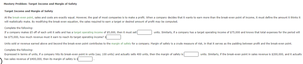 Mastery Problem: Target Income and Margin of Safety
Target Income and Margin of Safety
At the break-even point, sales and costs are exactly equal. However, the goal of most companies is to make a profit. When a company decides that it wants to earn more than the break-even point of income, it must define the amount it thinks it
will realistically make. By modifying the break-even equation, the sales required to earn a target or desired amount of profit may be computed.
Complete the following:
If a company makes $5 off of each unit it sells and has a target operating income of $5,000, then it must sell
units. Similarly, if a company has a target operating income of $75,000 and knows that total expenses for the period will
be $75,000, how much revenue must it earn to reach its target operating income? $
Units sold or revenue earned above and beyond the break-even point contributes to the margin of safety for a company. Margin of safety is a crude measure of risk, in that it serves as the padding between profit and the break-even point.
Complete the following:
Expressed in terms of units, if a company hits its break-even point in units (say, 100 units) and actually sells 400 units, then the margin of safety is
units. Similarly, if the break-even point in sales revenue is $200,000, and it actually
has sales revenue of $400,000, then its margin of safety is $
