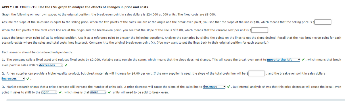 APPLY THE CONCEPTS: Use the CVP graph to analyze the effects of changes in price and costs
Graph the following on your own paper. At the original position, the break-even point in sales dollars is $24,000 at 500 units. The fixed costs are $8,000.
Assume the slope of the sales line is equal to the selling price. When the two points of the sales line are at the origin and the break-even point, you see that the slope of the line is $48, which means that the selling price is $
When the two points of the total costs line are at the origin and the break-even point, you see that the slope of the line is $32.00, which means that the variable cost per unit is $
Leave the break-even point (x) at its original position. Use it as a reference point to answer the following questions. Analyze the scenarios by sliding the points on the lines to get the slope desired. Recall that the new break-even point for each
scenario exists where the sales and total costs lines intersect. Compare it to the original break-even point (x). (You may want to put the lines back to their original position for each scenario.)
Each scenario should be considered independently.
1. The company sells a fixed asset and reduces fixed costs by $2,000. Variable costs remain the same, which means that the slope does not change. This will cause the break-even point to move to the left
• v, which means that break-
even point in sales dollars decreases
2. A new supplier can provide a higher-quality product, but direct materials will increase by $4.00 per unit. If the new supplier is used, the slope of the total costs line will be $
and the break-even point in sales dollars
increases
- v.
3. Market research shows that a price decrease will increase the number
units sold. A price decrease will cause the slope of the sales line to decrease
V. But internal analysis shows that this price decrease will cause the break-even
point in sales to shift to the right
- v, which means that more
v units will need to be sold to break even.
