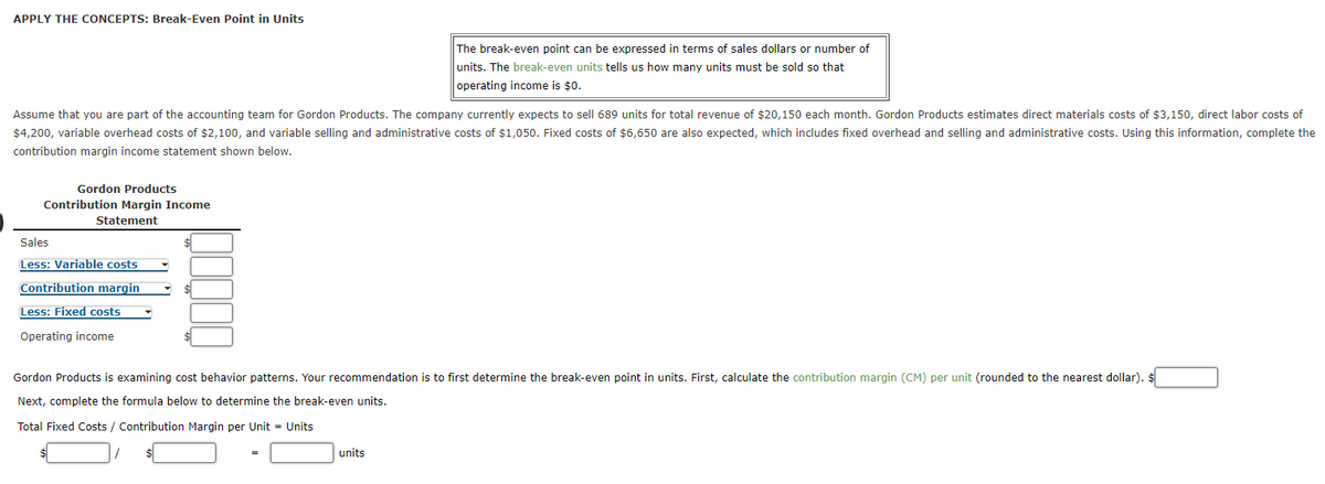 APPLY THE CONCEPTS: Break-Even Point in Units
The break-even point can be expressed in terms of sales dollars or number of
units. The break-even units tells us how many units must be sold so that
operating income is $0.
Assume that you are part of the accounting team for Gordon Products. The company currently expects to sell 689 units for total revenue of $20,150 each month. Gordon Products estimates direct materials costs of $3,150, direct labor costs of
$4,200, variable overhead costs of $2,100, and variable selling and administrative costs of $1,050. Fixed costs of $6,650 are also expected, which includes fixed overhead and selling and administrative costs. Using this information, complete the
contribution margin income statement shown below.
Gordon Products
Contribution Margin Income
Statement
Sales
Less: Variable costs
Contribution margin
Less: Fixed costs
Operating income
Gordon Products is examining cost behavior patterns. Your recommendation is to first determine the break-even point in units. First, calculate the contribution margin (CM) per unit (rounded to the nearest dollar). $
Next, complete the formula below to determine the break-even units.
Total Fixed Costs / Contribution Margin per Unit = Units
units
