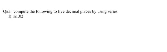 Q#5. compute the following to five decimal places by using series
I) In1.02
