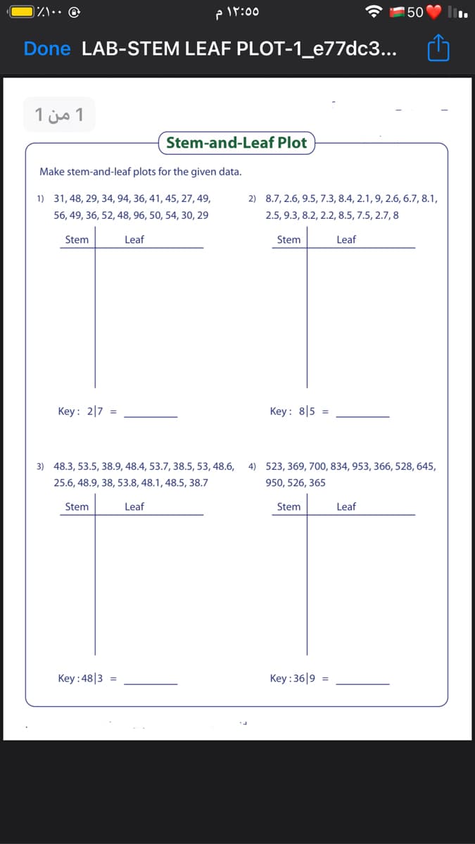 )ハ…… @
P Ir:00
150
Done LAB-STEM LEAF PLOT-1_e77dc3...
1 من 1
Stem-and-Leaf Plot
Make stem-and-leaf plots for the given data.
1) 31, 48, 29, 34, 94, 36, 41, 45, 27, 49,
2) 8.7, 2.6, 9.5, 7.3, 8.4, 2.1, 9, 2.6, 6.7, 8.1,
56, 49, 36, 52, 48, 96, 50, 54, 30, 29
2.5, 9.3, 8.2, 2.2, 8.5, 7.5, 2.7, 8
Stem
Leaf
Stem
Leaf
Key: 2|7 =
Key: 8|5 =
3) 48.3, 53.5, 38.9, 48.4, 53.7, 38.5, 53, 48.6,
4) 523, 369, 700, 834, 953, 366, 528, 645,
25.6, 48.9, 38, 53.8, 48.1, 48.5, 38.7
950, 526, 365
Stem
Leaf
Stem
Leaf
Key : 48|3 =
Key : 36|9 =
