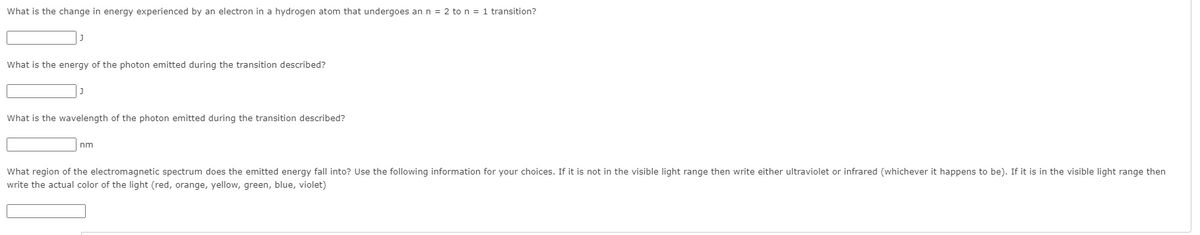 What is the change in energy experienced by an electron in a hydrogen atom that undergoes an n = 2 to n = 1 transition?
What is the energy of the photon emitted during the transition described?
What is the wavelength of the photon emitted during the transition described?
nm
What region of the electromagnetic spectrum does the emitted energy fall into? Use the following information for your choices. If it is not in the visible light range then write either ultraviolet or infrared (whichever it happens to be). If it is in the visible light range then
write the actual color of the light (red, orange, yellow, green, blue, violet)
