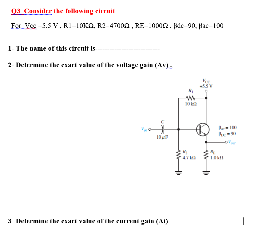 Q3 Consider the following circuit
For Vcc =5.5 V , R1=10K2, R2=47002 , RE=10002 , Bdc=90, Bac=100
1- The name of this circuit is-
2- Determine the exact value of the voltage gain (Av)..
Vcc
+5.5 V
R1
10 kN
C
Vin o
10 µF
Bac = 100
BDc = 90
%3D
oV out
R2
- 4.7 kN
RE
1.0 kN
3- Determine the exact value of the current gain (Ai)
