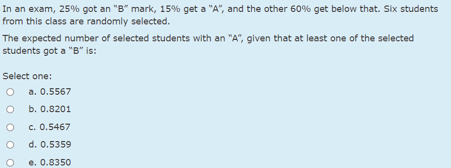 In an exam, 25% got an "B" mark, 15% get a "A", and the other 60% get below that. Six students
from this class are randomly selected.
The expected number of selected students with an "A", given that at least one of the selected
students got a "B" is:
Select one:
a. 0.5567
b. 0.8201
c. 0.5467
d. 0.5359
e. 0.8350
