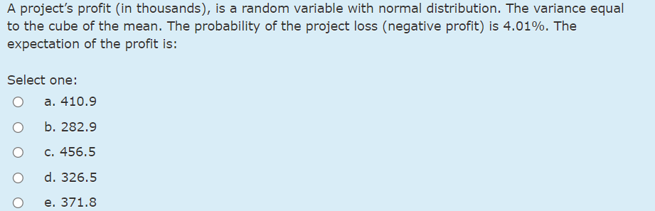 A project's profit (in thousands), is a random variable with normal distribution. The variance equal
to the cube of the mean. The probability of the project loss (negative profit) is 4.01%. The
expectation of the profit is:
Select one:
а. 410.9
b. 282.9
с. 456.5
d. 326.5
е. 371.8
