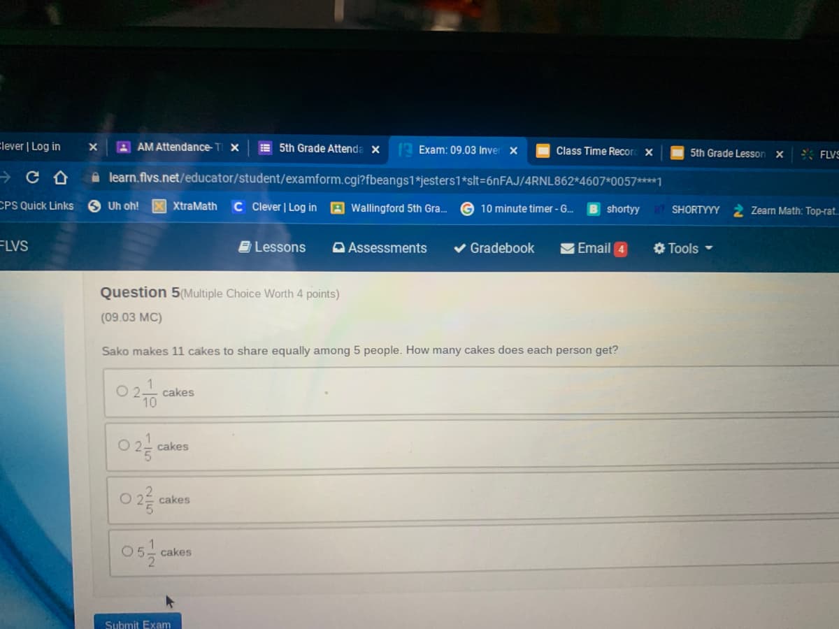 Elever | Log in
A AM Attendance- T X
E 5th Grade Attenda x
Exam: 09.03 Inver x
Class Time Recor x
5th Grade Lesson x
* FLVS
a learn.flvs.net/educator/student/examform.cgi?fbeangs1*jesters1*slt=6nFAJ/4RNL862*4607*0057****1
CPS Quick Links
6 Uh oh!
X XtraMath
C Clever | Log in
Wallingford 5th Gra.
10 minute timer - G.
shortyy
SHORTYYY
Zearn Math: Top-rat.
FLVS
B Lessons
A Assessments
Gradebook
VEmail 4
O Tools -
Question 5(Multiple Choice Worth 4 points)
(09.03 MC)
Sako makes 11 cakes to share equally among 5 people. How many cakes does each person get?
cakes
10
cakes
cakes
cakes
Submit Exam
115
