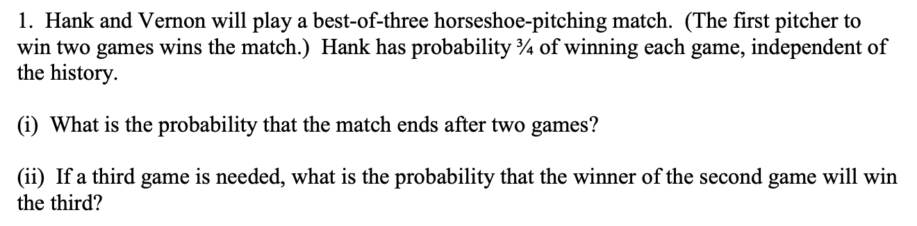 1. Hank and Vernon will play a best-of-three horseshoe-pitching match. (The first pitcher to
win two games wins the match.) Hank has probability ¾ of winning each game, independent of
the history.
(i) What is the probability that the match ends after two games?
(ii) If a third game is needed, what is the probability that the winner of the second game will win
the third?
