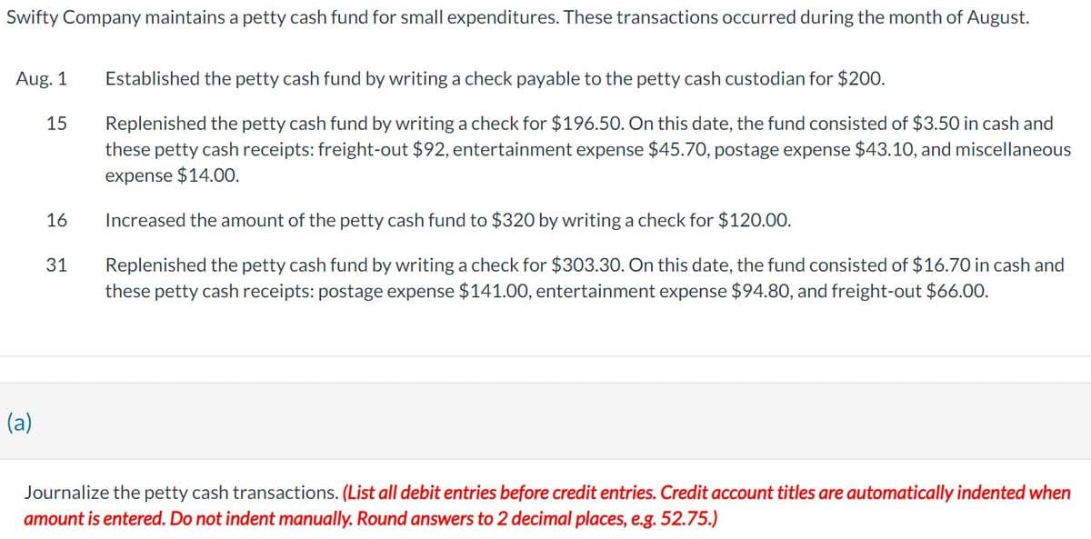 Swifty Company maintains a petty cash fund for small expenditures. These transactions occurred during the month of August.
Aug. 1
15
16
31
Established the petty cash fund by writing a check payable to the petty cash custodian for $200.
Replenished the petty cash fund by writing a check for $196.50. On this date, the fund consisted of $3.50 in cash and
these petty cash receipts: freight-out $92, entertainment expense $45.70, postage expense $43.10, and miscellaneous
expense $14.00.
Increased the amount of the petty cash fund to $320 by writing a check for $120.00.
Replenished the petty cash fund by writing a check for $303.30. On this date, the fund consisted of $16.70 in cash and
these petty cash receipts: postage expense $141.00, entertainment expense $94.80, and freight-out $66.00.
(a)
Journalize the petty cash transactions. (List all debit entries before credit entries. Credit account titles are automatically indented when
amount is entered. Do not indent manually. Round answers to 2 decimal places, e.g. 52.75.)