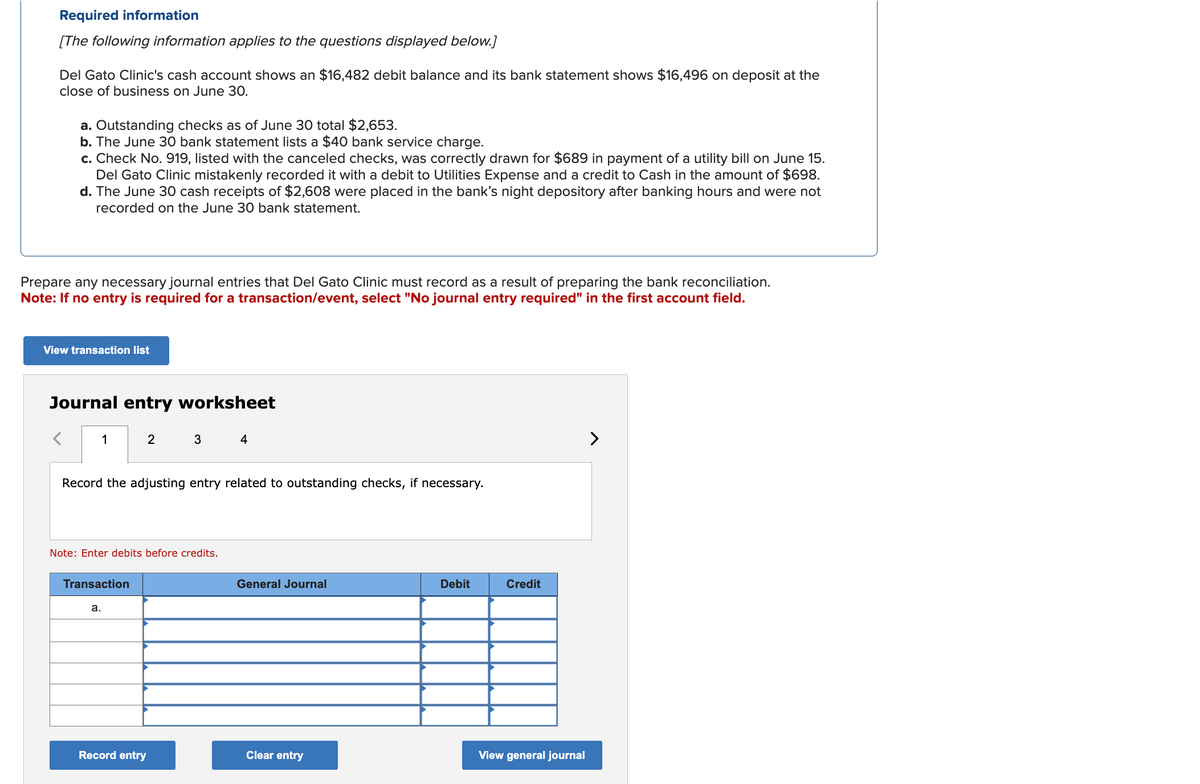 Required information
[The following information applies to the questions displayed below.]
Del Gato Clinic's cash account shows an $16,482 debit balance and its bank statement shows $16,496 on deposit at the
close of business on June 30.
a. Outstanding checks as of June 30 total $2,653.
b. The June 30 bank statement lists a $40 bank service charge.
c. Check No. 919, listed with the canceled checks, was correctly drawn for $689 in payment of a utility bill on June 15.
Del Gato Clinic mistakenly recorded it with a debit to Utilities Expense and a credit to Cash in the amount of $698.
d. The June 30 cash receipts of $2,608 were placed in the bank's night depository after banking hours and were not
recorded on the June 30 bank statement.
Prepare any necessary journal entries that Del Gato Clinic must record as a result of preparing the bank reconciliation.
Note: If no entry is required for a transaction/event, select "No journal entry required" in the first account field.
View transaction list
Journal entry worksheet
1
2
3 4
Record the adjusting entry related to outstanding checks, if necessary.
Note: Enter debits before credits.
Transaction
a.
General Journal
Debit
Credit
Record entry
Clear entry
View general journal