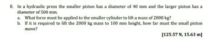 8. In a hydraulic press the smaller piston has a diameter of 40 mm and the larger piston has a
diameter of 500 mm.
a. What force must be applied to the smaller cylinder to lift a mass of 2000 kg?
b. If it is required to lift the 2000 kg mass to 100 mm height, how far must the small piston
move?
[125.57 N, 15.63 m]
